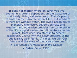 "It does not matter where on Earth you live,
everyone is utterly dependent on the existence of
 that lovely, living saltwater soup. There’s plenty
of water in the universe without life, but nowhere
is there life without water. The living ocean drives
     planetary chemistry, governs climate and
 weather, and otherwise provides the cornerstone
of the life-support system for all creatures on our
      planet, from deep-sea starfish to desert
 sagebrush. That’s why the ocean matters. If the
   sea is sick, we’ll feel it. If it dies, we die. Our
    future and the state of the oceans are one."
     • Sea Change A Message of the Oceans
               • Sylvia Earle, 1995.
 