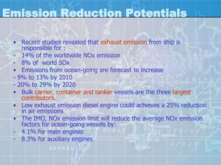 Emission Reduction Potentials

 • Recent studies revealed that exhaust emission from ship is
    responsible for :
 - 14% of the worldwide NOx emission
 - 8% of world SOx
 • Emissions from ocean-going are forecast to increase
 - 9% to 13% by 2010
 - 20% to 29% by 2020
 • Bulk carrier, container and tanker vessels are the three largest
    contributors.
 • Low exhaust emission diesel engine could achieves a 25% reduction
    in air emissions
 • The IMO, NOx emission limit will reduce the average NOx emission
    factors for ocean-going vessels by:
 - 4.1% for main engines
 - 8.3% for auxiliary engines
 