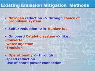 Existing Emission Mitigation Methods

 • Nitrogen reduction -> through choice of
   propulsion system

 • Sulfur reduction ->in bunker fuel

 • On board Catalytic system -> like :
 -Converter
 -water injection
 -Emulsion

 • Operationally -> through :
 -speed reduction
 -Use of shore power connection
 