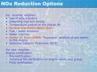 NOx Reduction Options

 For existing engines:
 • Use of NOx injectors
 • Retarding injection timing
 • Temperature control of the charge air
 • Exhaust Gas Recirculation (EGR)
 • Fuel / water emulsion
 • Water injection
 • Humid Air Motor (HAM) Technique- addition of wet steam
   to the engine
 • Selective Catalytic Reduction (SCR)

 For new engines:
 Engine certification
 - Pre-certification,
 - Technical file clarification on engine family and group,
 - Final certification
 