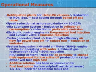 Operational Measures

 -Relifiquation plants for LNG/LPG carriers-> Reduction
    of NOx, Sox, + cost saving through boiled off gas
    reuse
 -Speed reduction at ashore proximity->~ 10-20%
 -Alfa Lubricator system - Reduction in cylinder oil
    consumption-> reduction in particulate emission
 -Electronic control engine -> Programmed fuel injection
    and exhaust valve->Emission reduction
 -Turbo generator plant –> Use of high efficiency air
    flow for power take off –> reduce fuel + reduction of
    emission
 -System integration ->Humid air Motor (HAM)- engine
    intake air operating with water + Exhaust gas
    recirculation (EGR) ~50% reduction
 - HFO sulfur content - Need for oil company to change
    their equipment for low sulfur oil production-> ship-
    owner will face high cost
 - Additive solution has been expensive so far
 - Dual fuel option for low sulphuR restricted areas(
    1.5-4.5)– need for additional tanks and
 
