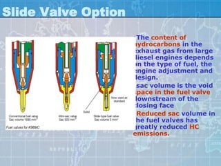 Slide Valve Option
                     •The content of
                     hydrocarbons in the
                     exhaust gas from large
                     diesel engines depends
                     on the type of fuel, the
                     engine adjustment and
                     design.
                     •sac volume is the void
                     space in the fuel valve
                     downstream of the
                     closing face
                     •Reduced sac volume in
                     the fuel valves has
                     greatly reduced HC
                     emissions.
 