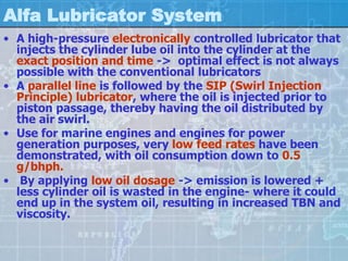 Alfa Lubricator System
• A high-pressure electronically controlled lubricator that
  injects the cylinder lube oil into the cylinder at the
  exact position and time -> optimal effect is not always
  possible with the conventional lubricators
• A parallel line is followed by the SIP (Swirl Injection
  Principle) lubricator, where the oil is injected prior to
  piston passage, thereby having the oil distributed by
  the air swirl.
• Use for marine engines and engines for power
  generation purposes, very low feed rates have been
  demonstrated, with oil consumption down to 0.5
  g/bhph.
• By applying low oil dosage -> emission is lowered +
  less cylinder oil is wasted in the engine- where it could
  end up in the system oil, resulting in increased TBN and
  viscosity.
 