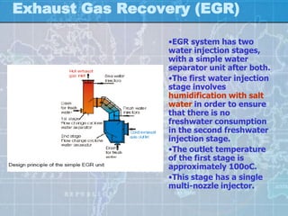 Exhaust Gas Recovery (EGR)

                 •EGR system has two
                 water injection stages,
                 with a simple water
                 separator unit after both.
                 •The first water injection
                 stage involves
                 humidification with salt
                 water in order to ensure
                 that there is no
                 freshwater consumption
                 in the second freshwater
                 injection stage.
                 •The outlet temperature
                 of the first stage is
                 approximately 100oC.
                 •This stage has a single
                 multi-nozzle injector.
 