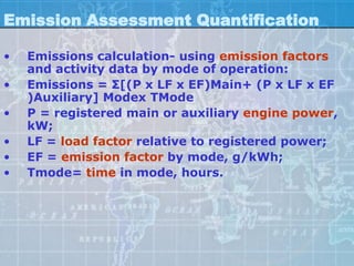 Emission Assessment Quantification

•   Emissions calculation- using emission factors
    and activity data by mode of operation:
•   Emissions = Σ[(P x LF x EF)Main+ (P x LF x EF
    )Auxiliary] Modex TMode
•   P = registered main or auxiliary engine power,
    kW;
•   LF = load factor relative to registered power;
•   EF = emission factor by mode, g/kWh;
•   Tmode= time in mode, hours.
 