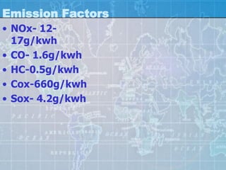 Emission Factors
• NOx- 12-
  17g/kwh
• CO- 1.6g/kwh
• HC-0.5g/kwh
• Cox-660g/kwh
• Sox- 4.2g/kwh
 