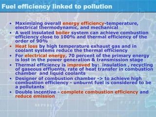 Fuel efficiency linked to pollution

  • Maximizing overall energy efficiency-temperature,
    electrical thermodynamic, and mechanical
  • A well insulated boiler system can achieve combustion
    efficiency close to 100% and thermal efficiency of the
    order of 90%
  • Heat loss by high temperature exhaust gas and in
    coolant systems reduce the thermal efficiency
  • For electrical energy, 70 percent of the primary energy
    is lost in the power generation & transmission stage
  • Thermal efficiency is improved by: insulation , recycling
    of gaseous effluents, rate of heat transfer in combustion
    chamber and liquid coolants
  • Designer of combustion chamber -> to achieve high
    combustion efficiency - unburnt fuel is considered to be
    a pollutants
  • Double incentive - complete combustion efficiency and
    reduce emission
 