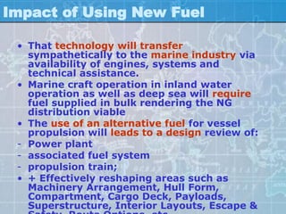 Impact of Using New Fuel

 • That technology will transfer
   sympathetically to the marine industry via
   availability of engines, systems and
   technical assistance.
 • Marine craft operation in inland water
   operation as well as deep sea will require
   fuel supplied in bulk rendering the NG
   distribution viable
 • The use of an alternative fuel for vessel
   propulsion will leads to a design review of:
 - Power plant
 - associated fuel system
 - propulsion train;
 • + Effectively reshaping areas such as
   Machinery Arrangement, Hull Form,
   Compartment, Cargo Deck, Payloads,
   Superstructure, Interior Layouts, Escape &
 