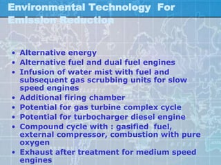 Environmental Technology For
Emission Reduction


• Alternative energy
• Alternative fuel and dual fuel engines
• Infusion of water mist with fuel and
  subsequent gas scrubbing units for slow
  speed engines
• Additional firing chamber
• Potential for gas turbine complex cycle
• Potential for turbocharger diesel engine
• Compound cycle with : gasified fuel,
  external compressor, combustion with pure
  oxygen
• Exhaust after treatment for medium speed
  engines
 