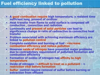 Fuel efficiency linked to pollution

  • A good combustion require high temperature, a resident time
    sufficient long, present of oxidizer
  • Heat transfer from flame to solid surface is composed off
    conduction , convection and radiation
  • Luminosity and present of solid particles can lead to
    significance change in ratio of radioactive to convective heat
    transfer
  • Problem associated with achieving maximum efficiency are
    linked to pollution control
  • Complete oxidation and burning of fuel ->increase
    combustion efficiency and reduce pollution
  • However oxide of nitrogen have presented major problems
    due to contradictory requirement of pollutant formation and
    combustion efficiency
  • Formation of oxides of nitrogen has affinity to high
    temperature
  • Oxide of nitrogen ->difficult to treat as a pollutant - >
    restriction vital before formation
  • Sulfur control require removal of sulfur before burning or
    extraction from effluent
 