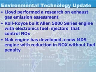 Environmental Technology Update
• Lloyd performed a research on exhaust
  gas emission assessment
• Roll-Royce built Allen 5000 Series engine
  with electronics fuel injectors that
  control NOx
• Mak engine has developed a new MDS
  engine with reduction in NOX without fuel
  penalty
 