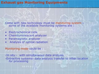 Exhaust gas Monitoring Equipments




  Come with new technology must be monitoring system –
    some of the available monitoring systems are :

  • Electrochemical cells
  • Chemiluminescent analyzer
  • Paramagnetic analyzer
  • Analysis of optical radiation

  Monitoring mode could be :

  -In situ - with simultaneous data analysis
  -Extractive systems- data analysis transfer to other location
     for processing
 
