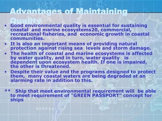 Advantages of Maintaining
•
    Quality
    Good environmental quality is essential for sustaining
  coastal and marine ecosystems20, commercial,
  recreational fisheries, and economic growth in coastal
  communities.
• It is also an important means of providing natural
  protection against rising sea levels and storm damage.
• The health of coastal and marine ecosystems is affected
  by water quality, and in turn, water quality is
  dependent upon ecosystem health. If one is impaired,
  the other is threatened.
• Despite their value and the programs designed to protect
  them, many coastal waters are being degraded at an
  alarming rate in addition to this.

** Ship that meet environmental requirement will be able
  to meet requirement of “GREEN PASSPORT” concept for
  ships
 