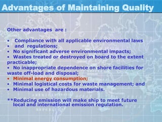 Advantages of Maintaining Quality

 Other advantages are :

 • Compliance with all applicable environmental laws
 • and regulations;
 • No significant adverse environmental impacts;
 • Wastes treated or destroyed on board to the extent
 practicable;
 • No inappropriate dependence on shore facilities for
 waste off-load and disposal;
 • Minimal energy consumption;
 • Minimal logistical costs for waste management; and
 • Minimal use of hazardous materials.

 **Reducing emission will make ship to meet future
   local and international emission regulation.
 