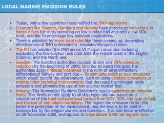 LOCAL MARINE EMISSION RULES


  •   Today, only a few countries have ratified the IMO-regulations
  •   Countries like Sweden, Hamburg and Norway have introduced reductions in
      harbour fees for ships operating on low sulphur fuel and with a low NOx
      level, in order to encourage low pollution applications.
  •   There is potential for more local rules like these coming up, depending
      effectiveness of IMO enforcement regulationEuropean Union
  •   The EU has adopted the IMO annex VI Marpol convention including
      expanding the low-sulphur restricted area the French coast in the English
      Channel, and the North Sea.
  •   Sweden- The Swedish authorities decided to aim at a 75% emission
      reduction by the beginning of 2000. In order to reach this goal, the
      authorities apply financial incentives in the form of environmentally
      differentiated fairway and port due – To stimulate ship's to take measures
      which would benefit the environment, such as using catalytic converters or
      making other technical improvements that decrease the nitrogen oxide
      emissions and promote the use of low-sulphur bunker fuel..
  •   Norway -The Norwegian Maritime Directorate issues guidelines on emission
      limits. The limits do not apply to all ship types and are based on a
      calculation of the total emission load factors from NOX, SOX, the type of fuel,
      and the use of redundant machinery. The higher the emission factor, the
      better the protection of the environment, and the less is to be paid in
      tonnage tax by Norwegian owners and operators. This rule became effective
      on 28 November 2000, and applies to ships above 1000 net register tons.
 