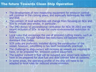 The future Towards Clean Ship Operation

  • The development of new measuring equipment for emission control
    will continue in the coming years, and especially techniques like HAM
    and EGR
  • The concern of local authorities will change from focusing on NOx and
    SOx to include also smoke, in particular.
  • The IMO Annex VI unconditional ratification for NOx IN 2003 and the
    recent inclusion of SOx is sign for more environmental restriction in
    future
  • Local rules that encourage the use of emission cutting means, such as
    SCR reactors, through harbour fee reductions will become more
    dominant than today.
  • SCR units are preferably installed during the construction of the
    vessel, however, retrofitting is has been successfully practiced
  • The challenge to ship-owners will increase as vessels are required to
    have, or be prepared for, emission control equipment.
  • The sulphur content in fuel will be reduced, and vessel tank systems
    have to be prepared for dual fuel and dual cylinder lube oil systems.
  • In some areas, the operating profile of the ship will have to be
    adapted to local rules for reduced smoke emission.
 