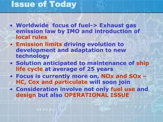 Issue of Today

• Worldwide focus of fuel-> Exhaust gas
  emission law by IMO and introduction of
  local rules
• Emission limits driving evolution to
  development and adaptation to new
  technology
• Solution anticipated to maintenance of ship
  life cycle at average of 25 years
• Focus is currently more on, NOx and SOx –
  HC, Cox and particulate will soon join
• Consideration involve not only fuel use and
  design but also OPERATIONAL ISSUE
 