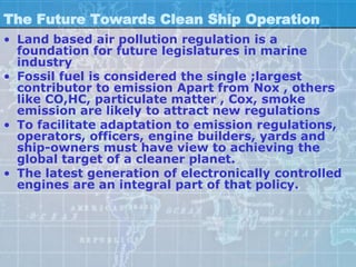 The Future Towards Clean Ship Operation
• Land based air pollution regulation is a
  foundation for future legislatures in marine
  industry
• Fossil fuel is considered the single ;largest
  contributor to emission Apart from Nox , others
  like CO,HC, particulate matter , Cox, smoke
  emission are likely to attract new regulations
• To facilitate adaptation to emission regulations,
  operators, officers, engine builders, yards and
  ship-owners must have view to achieving the
  global target of a cleaner planet.
• The latest generation of electronically controlled
  engines are an integral part of that policy.
 