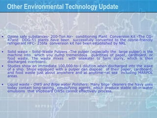 Other Environmental Technology Update



•   Ozone safe substances- 200-Ton Air- conditioning Plant Conversion Kit -The CG-
    47and DDG-51 plants have been successfully converted to the ozone-friendly
    refrigerant HFC- 236fa conversion kit has been established by NRL

•   Solid waste - Solid-Waste Pulpers -The pulper (especially the large pulper) is the
    machine into which you dump tremendous quantities of paper, cardboard, or
    food waste. The waste mixes with seawater to form slurry, which is then
    discharged overboard.
•   Studies show an immediate 100,000-to-1 dilution when discharged into the wake
    of a ship. Ships equipped with a pulper can dispose of their paper, cardboard,
    and food waste just about anywhere and at anytime—at sea including MARPOL
    areas.

•   Liquid waste - OWS and Bilge water Polishers: Many bilge cleaners the Navy uses
    today contain long-lasting emulsifying agents, which produce stable oil-in-water
    emulsions that shipboard OWSs cannot effectively process.
 