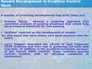 Recent Development in Coalition Control
Work

A number of promising developments that exist today are:

• Kutsuro Kijima     showed a modeling approach that
  permitted analysis of passing situations that would help
  set procedural standards for safe passing.

• IanDand reported on the development of models
 for ship squat that have shown very good accuracy over the
   years.

• Larry Daggett described the advent of dual frequency
  DGPS receivers and their role in gathering full-scale ship
  trial data. In addition to the excellent horizontal accuracy
  of the normal DGPS receiver, these receivers provide
  vertical location with an accuracy measured in
  centimeters.
 