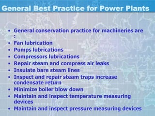 General Best Practice for Power Plants


 • General conservation practice for machineries are
   :
 • Fan lubrication
 • Pumps lubrications
 • Compressors lubrications
 • Repair steam and compress air leaks
 • Insulate bare steam lines
 • Inspect and repair steam traps increase
   condensate return
 • Minimize boiler blow down
 • Maintain and inspect temperature measuring
   devices
 • Maintain and inspect pressure measuring devices
 