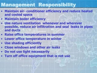 Management Responsibility
• Maintain air- conditioner efficiency and reduce heated
  and cooled space
• Maintain boiler efficiency
• Use nature ventilation whenever and wherever
  possible, reduce air infiltration and seal leaks in pipes
  and ducts
• Raise office temperatures in summer
• Lower office temperature in winter
• Use shading efficiently
• Close windows and other air leaks
• Do not use light necessarily
• Turn off office equipment that is not use
 