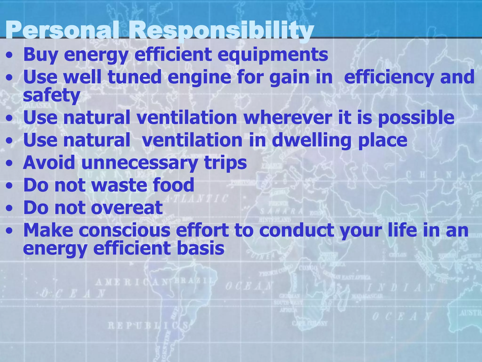 Personal Responsibility
• Buy energy efficient equipments
• Use well tuned engine for gain in efficiency and
  safety
• Use natural ventilation wherever it is possible
• Use natural ventilation in dwelling place
• Avoid unnecessary trips
• Do not waste food
• Do not overeat
• Make conscious effort to conduct your life in an
  energy efficient basis
 