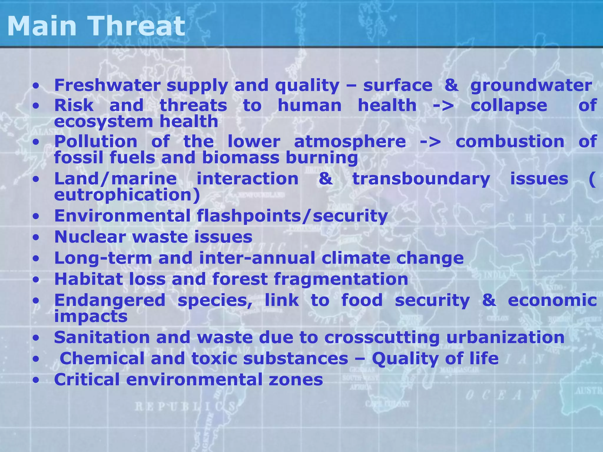 Main Threat

 • Freshwater supply and quality – surface & groundwater
 • Risk and threats to human health -> collapse          of
   ecosystem health
 • Pollution of the lower atmosphere -> combustion of
   fossil fuels and biomass burning
 • Land/marine interaction & transboundary issues (
   eutrophication)
 • Environmental flashpoints/security
 • Nuclear waste issues
 • Long-term and inter-annual climate change
 • Habitat loss and forest fragmentation
 • Endangered species, link to food security & economic
   impacts
 • Sanitation and waste due to crosscutting urbanization
 • Chemical and toxic substances – Quality of life
 • Critical environmental zones
 