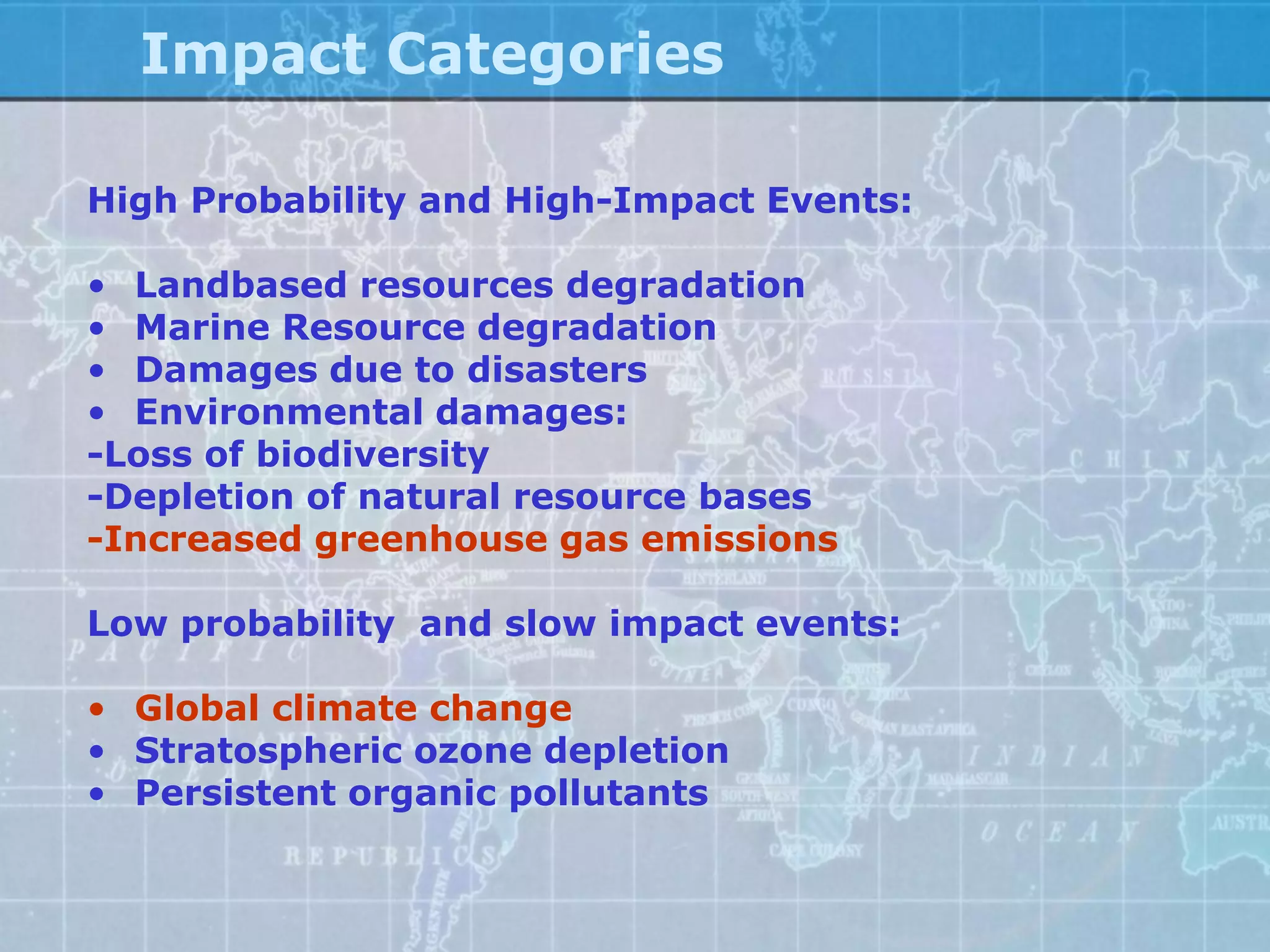Impact Categories

High Probability and High-Impact Events:

• Landbased resources degradation
• Marine Resource degradation
• Damages due to disasters
• Environmental damages:
-Loss of biodiversity
-Depletion of natural resource bases
-Increased greenhouse gas emissions

Low probability and slow impact events:

• Global climate change
• Stratospheric ozone depletion
• Persistent organic pollutants
 