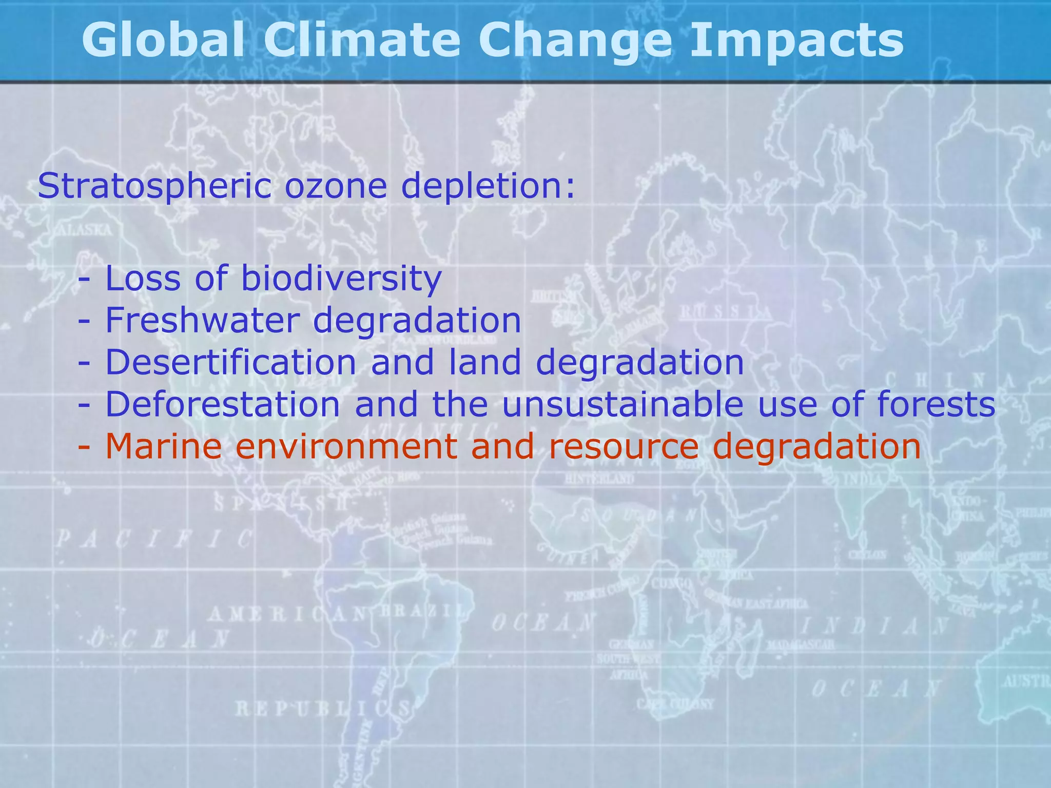 Global Climate Change Impacts


Stratospheric ozone depletion:

  -   Loss of biodiversity
  -   Freshwater degradation
  -   Desertification and land degradation
  -   Deforestation and the unsustainable use of forests
  -   Marine environment and resource degradation
 