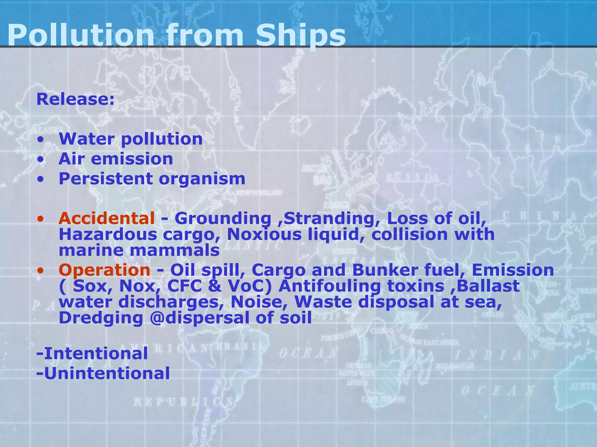 Pollution from Ships
 Release:

 • Water pollution
 • Air emission
 • Persistent organism

 • Accidental - Grounding ,Stranding, Loss of oil,
   Hazardous cargo, Noxious liquid, collision with
   marine mammals
 • Operation - Oil spill, Cargo and Bunker fuel, Emission
   ( Sox, Nox, CFC & VoC) Antifouling toxins ,Ballast
   water discharges, Noise, Waste disposal at sea,
   Dredging @dispersal of soil

 -Intentional
 -Unintentional
 