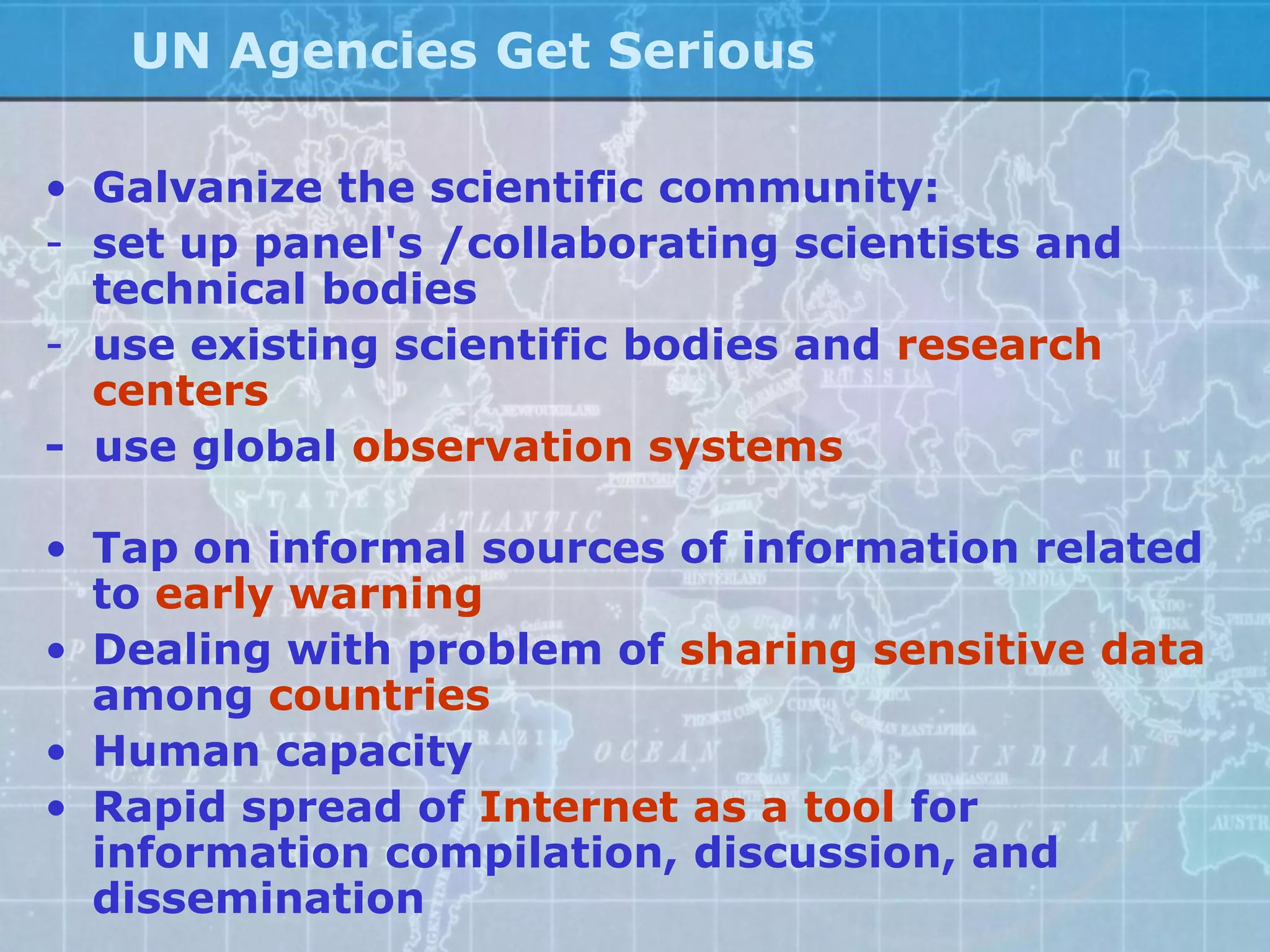UN Agencies Get Serious

• Galvanize the scientific community:
- set up panel's /collaborating scientists and
  technical bodies
- use existing scientific bodies and research
  centers
- use global observation systems

• Tap on informal sources of information related
  to early warning
• Dealing with problem of sharing sensitive data
  among countries
• Human capacity
• Rapid spread of Internet as a tool for
  information compilation, discussion, and
  dissemination
 