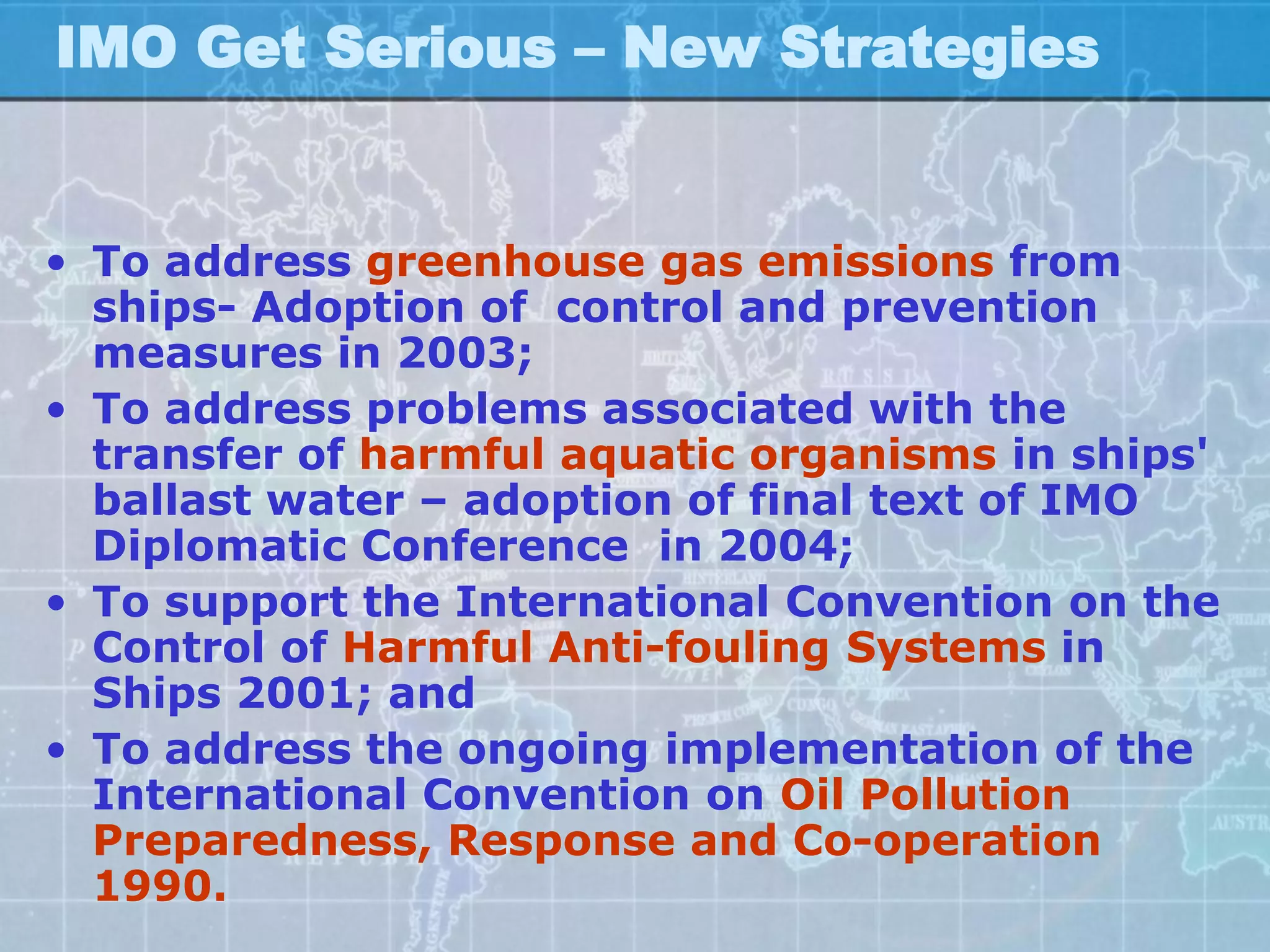 IMO Get Serious – New Strategies


• To address greenhouse gas emissions from
  ships- Adoption of control and prevention
  measures in 2003;
• To address problems associated with the
  transfer of harmful aquatic organisms in ships'
  ballast water – adoption of final text of IMO
  Diplomatic Conference in 2004;
• To support the International Convention on the
  Control of Harmful Anti-fouling Systems in
  Ships 2001; and
• To address the ongoing implementation of the
  International Convention on Oil Pollution
  Preparedness, Response and Co-operation
  1990.
 
