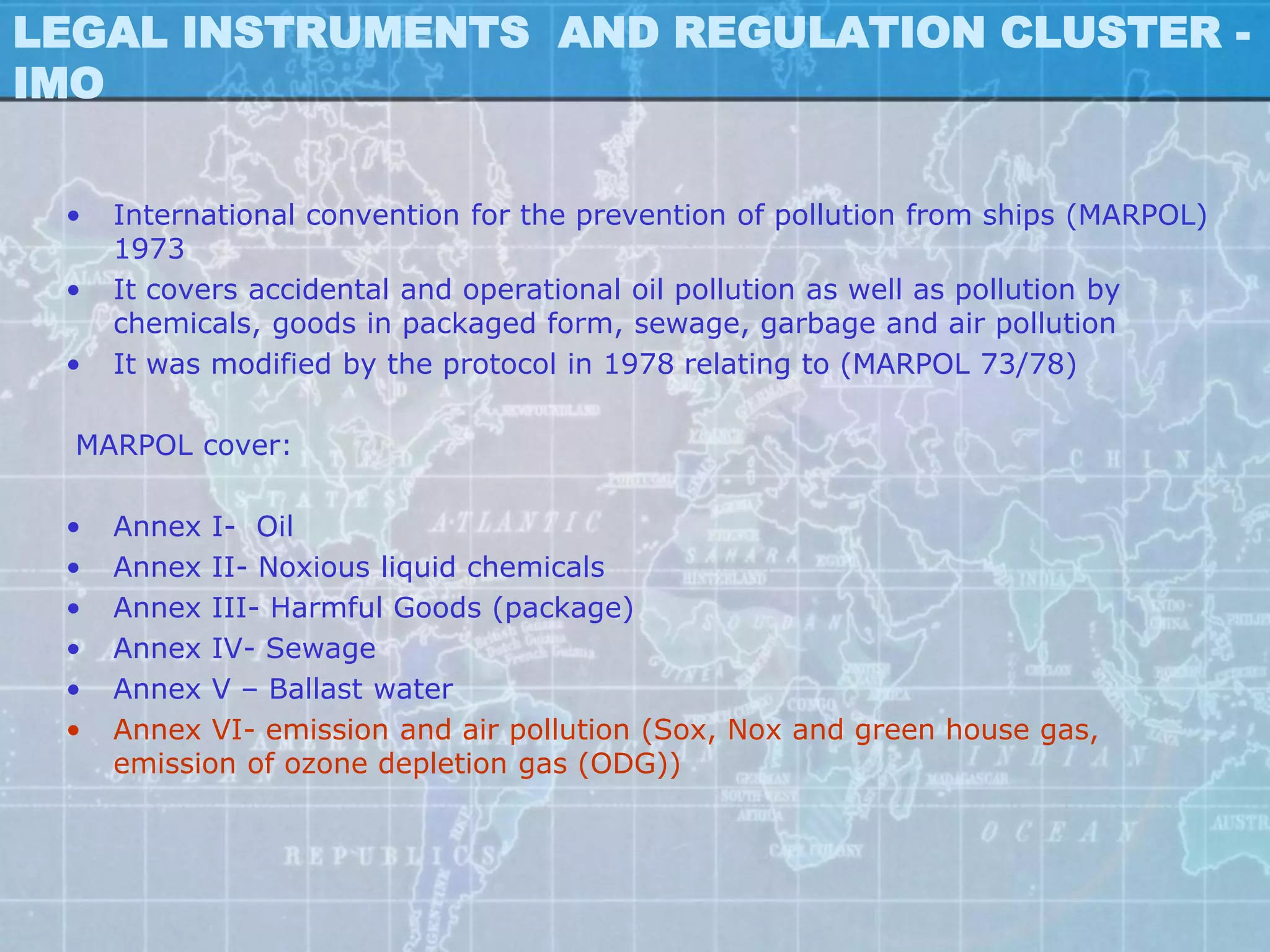 LEGAL INSTRUMENTS AND REGULATION CLUSTER -
IMO


 •   International convention for the prevention of pollution from ships (MARPOL)
     1973
 •   It covers accidental and operational oil pollution as well as pollution by
     chemicals, goods in packaged form, sewage, garbage and air pollution
 •   It was modified by the protocol in 1978 relating to (MARPOL 73/78)

  MARPOL cover:

 •   Annex I- Oil
 •   Annex II- Noxious liquid chemicals
 •   Annex III- Harmful Goods (package)
 •   Annex IV- Sewage
 •   Annex V – Ballast water
 •   Annex VI- emission and air pollution (Sox, Nox and green house gas,
     emission of ozone depletion gas (ODG))
 
