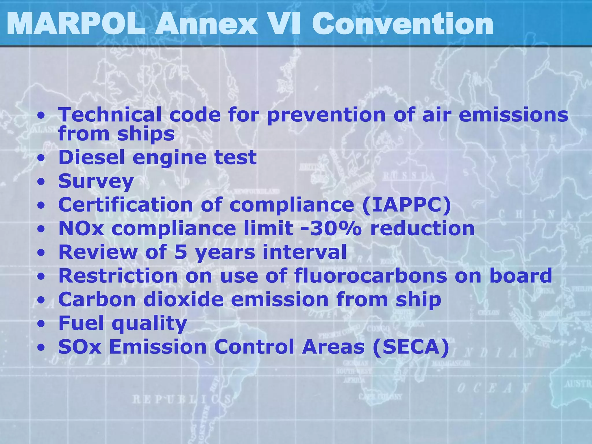 MARPOL Annex VI Convention

 • Technical code for prevention of air emissions
   from ships
 • Diesel engine test
 • Survey
 • Certification of compliance (IAPPC)
 • NOx compliance limit -30% reduction
 • Review of 5 years interval
 • Restriction on use of fluorocarbons on board
 • Carbon dioxide emission from ship
 • Fuel quality
 • SOx Emission Control Areas (SECA)
 