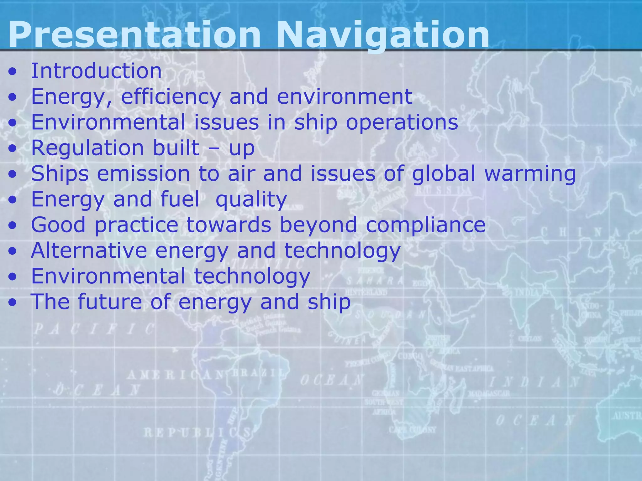 Presentation Navigation
•   Introduction
•   Energy, efficiency and environment
•   Environmental issues in ship operations
•   Regulation built – up
•   Ships emission to air and issues of global warming
•   Energy and fuel quality
•   Good practice towards beyond compliance
•   Alternative energy and technology
•   Environmental technology
•   The future of energy and ship
 