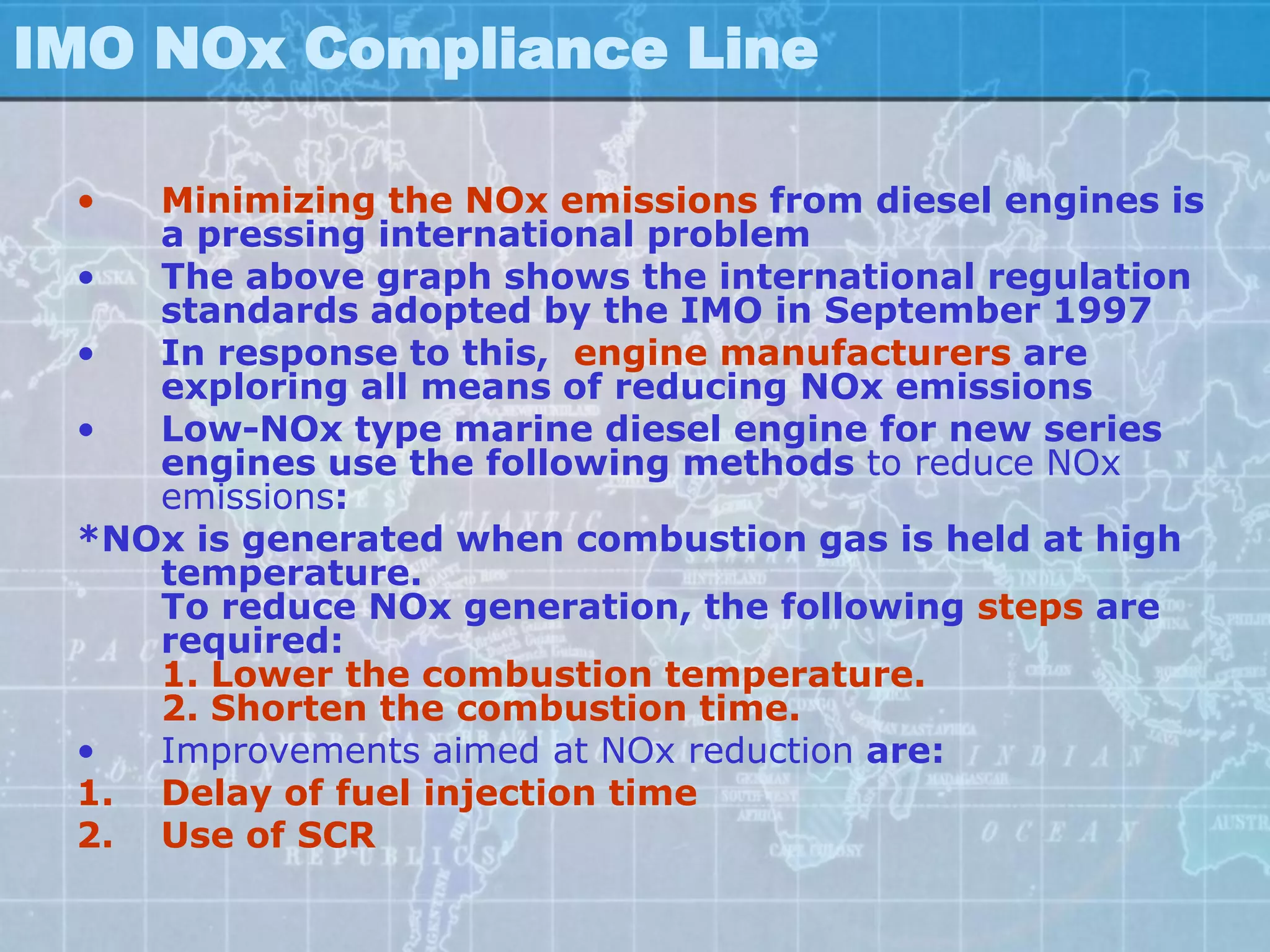 IMO NOx Compliance Line

 •  Minimizing the NOx emissions from diesel engines is
    a pressing international problem
 •  The above graph shows the international regulation
    standards adopted by the IMO in September 1997
 •  In response to this, engine manufacturers are
    exploring all means of reducing NOx emissions
 •  Low-NOx type marine diesel engine for new series
    engines use the following methods to reduce NOx
    emissions:
 *NOx is generated when combustion gas is held at high
    temperature.
    To reduce NOx generation, the following steps are
    required:
    1. Lower the combustion temperature.
    2. Shorten the combustion time.
 •  Improvements aimed at NOx reduction are:
 1. Delay of fuel injection time
 2. Use of SCR
 