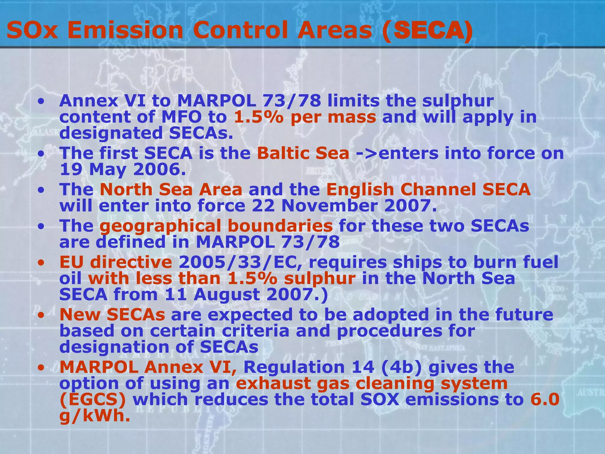SOx Emission Control Areas (SECA)

  • Annex VI to MARPOL 73/78 limits the sulphur
    content of MFO to 1.5% per mass and will apply in
    designated SECAs.
  • The first SECA is the Baltic Sea ->enters into force on
    19 May 2006.
  • The North Sea Area and the English Channel SECA
    will enter into force 22 November 2007.
  • The geographical boundaries for these two SECAs
    are defined in MARPOL 73/78
  • EU directive 2005/33/EC, requires ships to burn fuel
    oil with less than 1.5% sulphur in the North Sea
    SECA from 11 August 2007.)
  • New SECAs are expected to be adopted in the future
    based on certain criteria and procedures for
    designation of SECAs
  • MARPOL Annex VI, Regulation 14 (4b) gives the
    option of using an exhaust gas cleaning system
    (EGCS) which reduces the total SOX emissions to 6.0
    g/kWh.
 