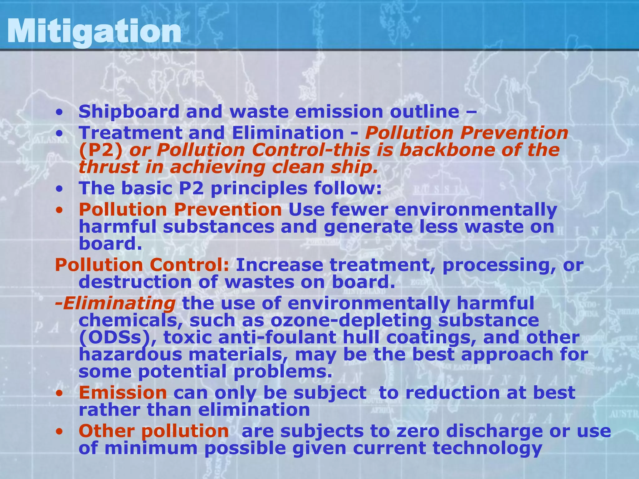 Mitigation

  • Shipboard and waste emission outline –
  • Treatment and Elimination - Pollution Prevention
     (P2) or Pollution Control-this is backbone of the
     thrust in achieving clean ship.
  • The basic P2 principles follow:
  • Pollution Prevention Use fewer environmentally
     harmful substances and generate less waste on
     board.
  Pollution Control: Increase treatment, processing, or
     destruction of wastes on board.
  -Eliminating the use of environmentally harmful
     chemicals, such as ozone-depleting substance
     (ODSs), toxic anti-foulant hull coatings, and other
     hazardous materials, may be the best approach for
     some potential problems.
  • Emission can only be subject to reduction at best
     rather than elimination
  • Other pollution are subjects to zero discharge or use
     of minimum possible given current technology
 