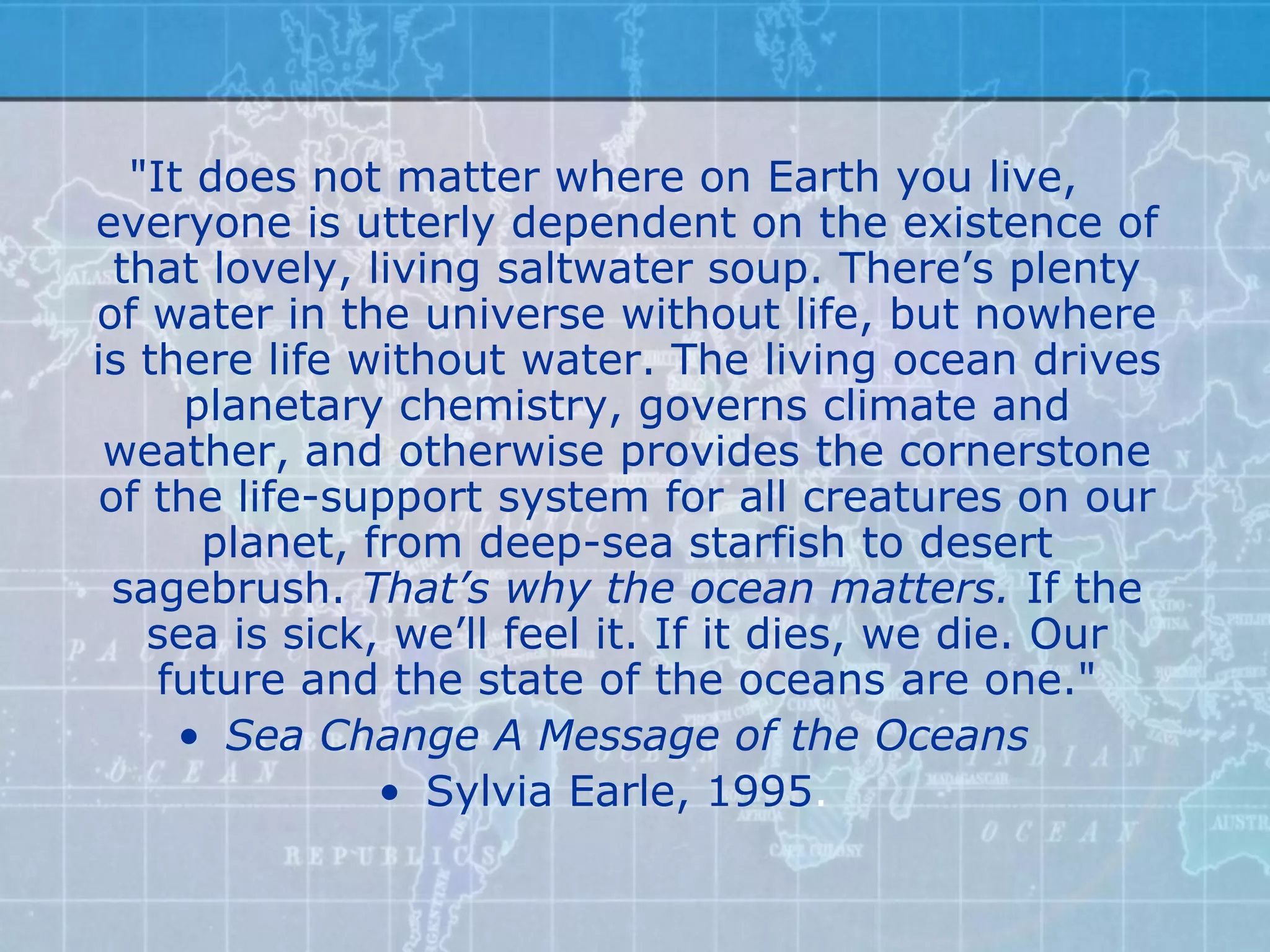 "It does not matter where on Earth you live,
everyone is utterly dependent on the existence of
 that lovely, living saltwater soup. There’s plenty
of water in the universe without life, but nowhere
is there life without water. The living ocean drives
     planetary chemistry, governs climate and
 weather, and otherwise provides the cornerstone
of the life-support system for all creatures on our
      planet, from deep-sea starfish to desert
 sagebrush. That’s why the ocean matters. If the
   sea is sick, we’ll feel it. If it dies, we die. Our
    future and the state of the oceans are one."
     • Sea Change A Message of the Oceans
               • Sylvia Earle, 1995.
 