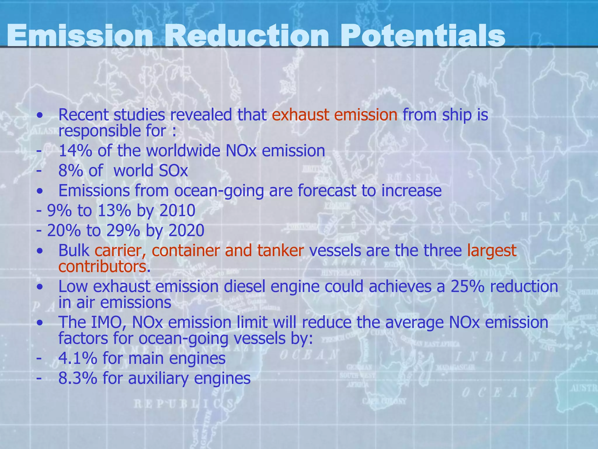 Emission Reduction Potentials

 • Recent studies revealed that exhaust emission from ship is
    responsible for :
 - 14% of the worldwide NOx emission
 - 8% of world SOx
 • Emissions from ocean-going are forecast to increase
 - 9% to 13% by 2010
 - 20% to 29% by 2020
 • Bulk carrier, container and tanker vessels are the three largest
    contributors.
 • Low exhaust emission diesel engine could achieves a 25% reduction
    in air emissions
 • The IMO, NOx emission limit will reduce the average NOx emission
    factors for ocean-going vessels by:
 - 4.1% for main engines
 - 8.3% for auxiliary engines
 