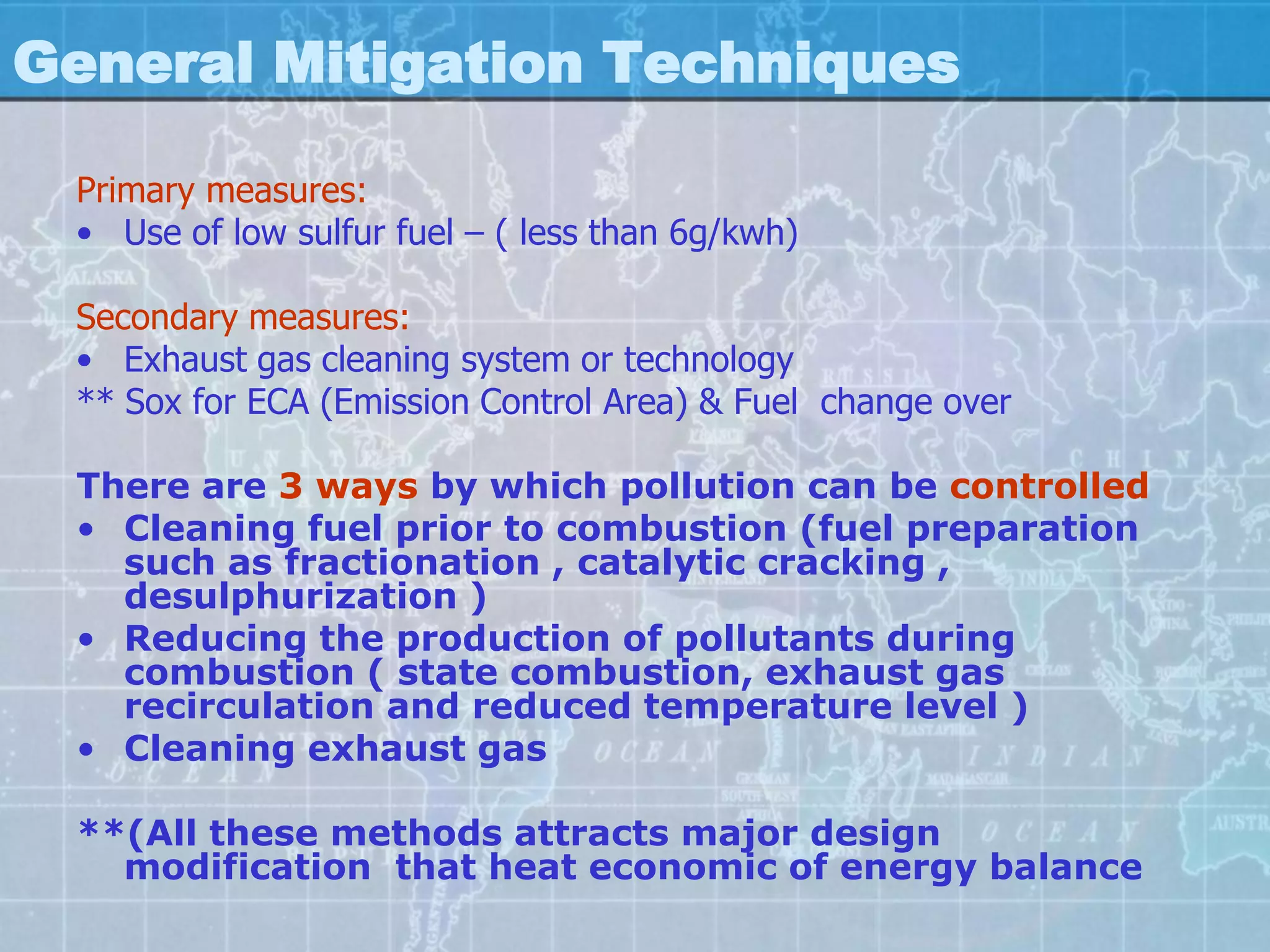 General Mitigation Techniques

 Primary measures:
 • Use of low sulfur fuel – ( less than 6g/kwh)

 Secondary measures:
 • Exhaust gas cleaning system or technology
 ** Sox for ECA (Emission Control Area) & Fuel change over

 There are 3 ways by which pollution can be controlled
 • Cleaning fuel prior to combustion (fuel preparation
   such as fractionation , catalytic cracking ,
   desulphurization )
 • Reducing the production of pollutants during
   combustion ( state combustion, exhaust gas
   recirculation and reduced temperature level )
 • Cleaning exhaust gas

 **(All these methods attracts major design
   modification that heat economic of energy balance
 
