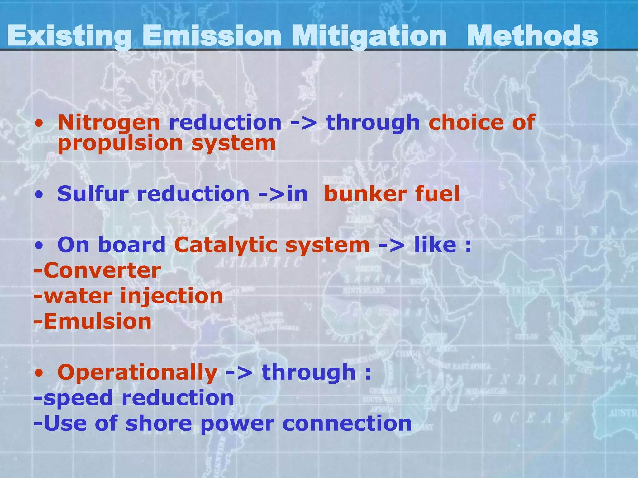 Existing Emission Mitigation Methods

 • Nitrogen reduction -> through choice of
   propulsion system

 • Sulfur reduction ->in bunker fuel

 • On board Catalytic system -> like :
 -Converter
 -water injection
 -Emulsion

 • Operationally -> through :
 -speed reduction
 -Use of shore power connection
 