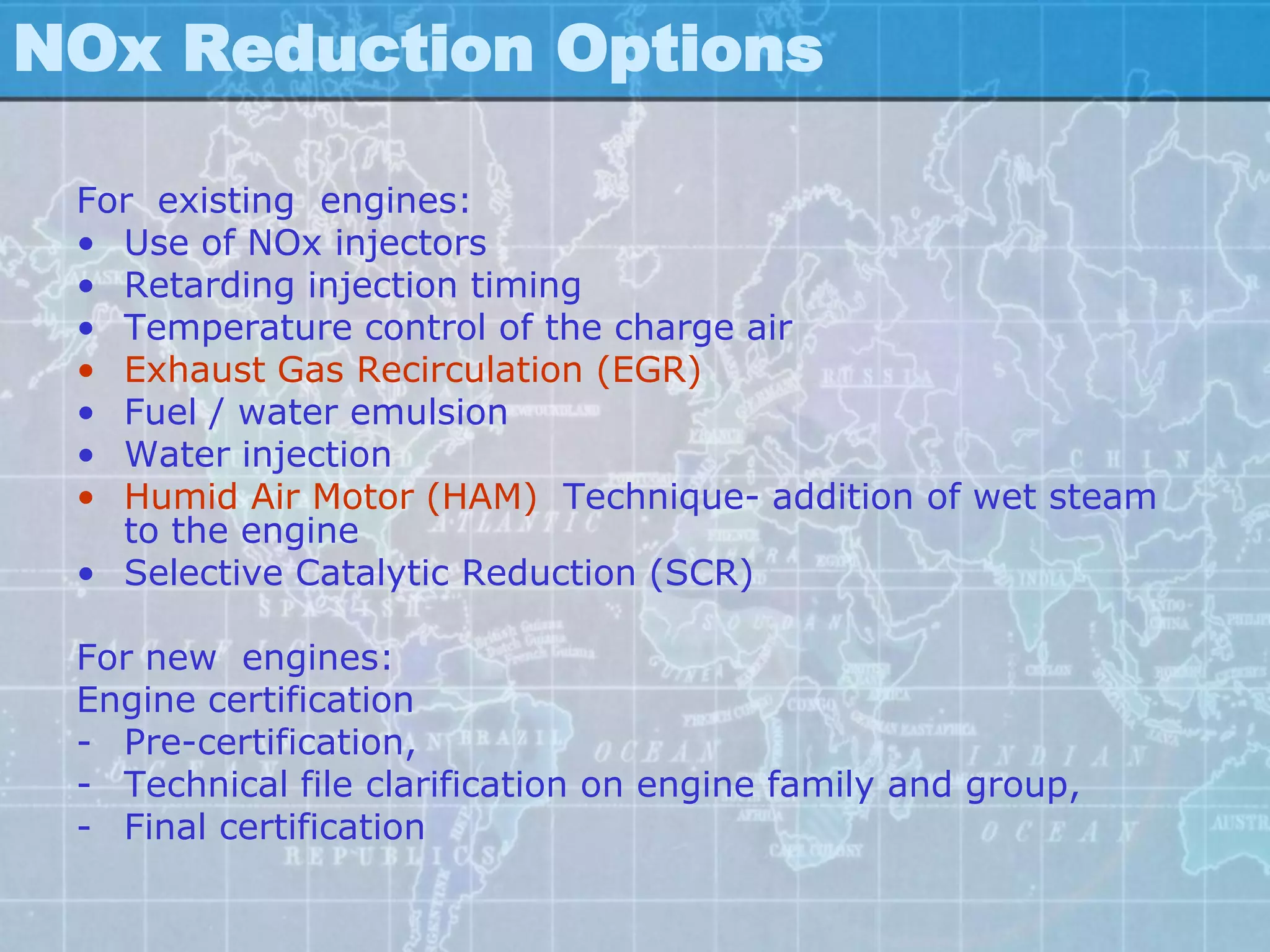 NOx Reduction Options

 For existing engines:
 • Use of NOx injectors
 • Retarding injection timing
 • Temperature control of the charge air
 • Exhaust Gas Recirculation (EGR)
 • Fuel / water emulsion
 • Water injection
 • Humid Air Motor (HAM) Technique- addition of wet steam
   to the engine
 • Selective Catalytic Reduction (SCR)

 For new engines:
 Engine certification
 - Pre-certification,
 - Technical file clarification on engine family and group,
 - Final certification
 