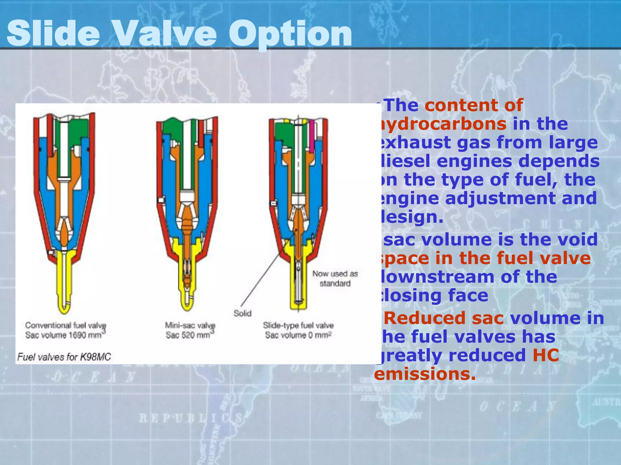 Slide Valve Option
                     •The content of
                     hydrocarbons in the
                     exhaust gas from large
                     diesel engines depends
                     on the type of fuel, the
                     engine adjustment and
                     design.
                     •sac volume is the void
                     space in the fuel valve
                     downstream of the
                     closing face
                     •Reduced sac volume in
                     the fuel valves has
                     greatly reduced HC
                     emissions.
 