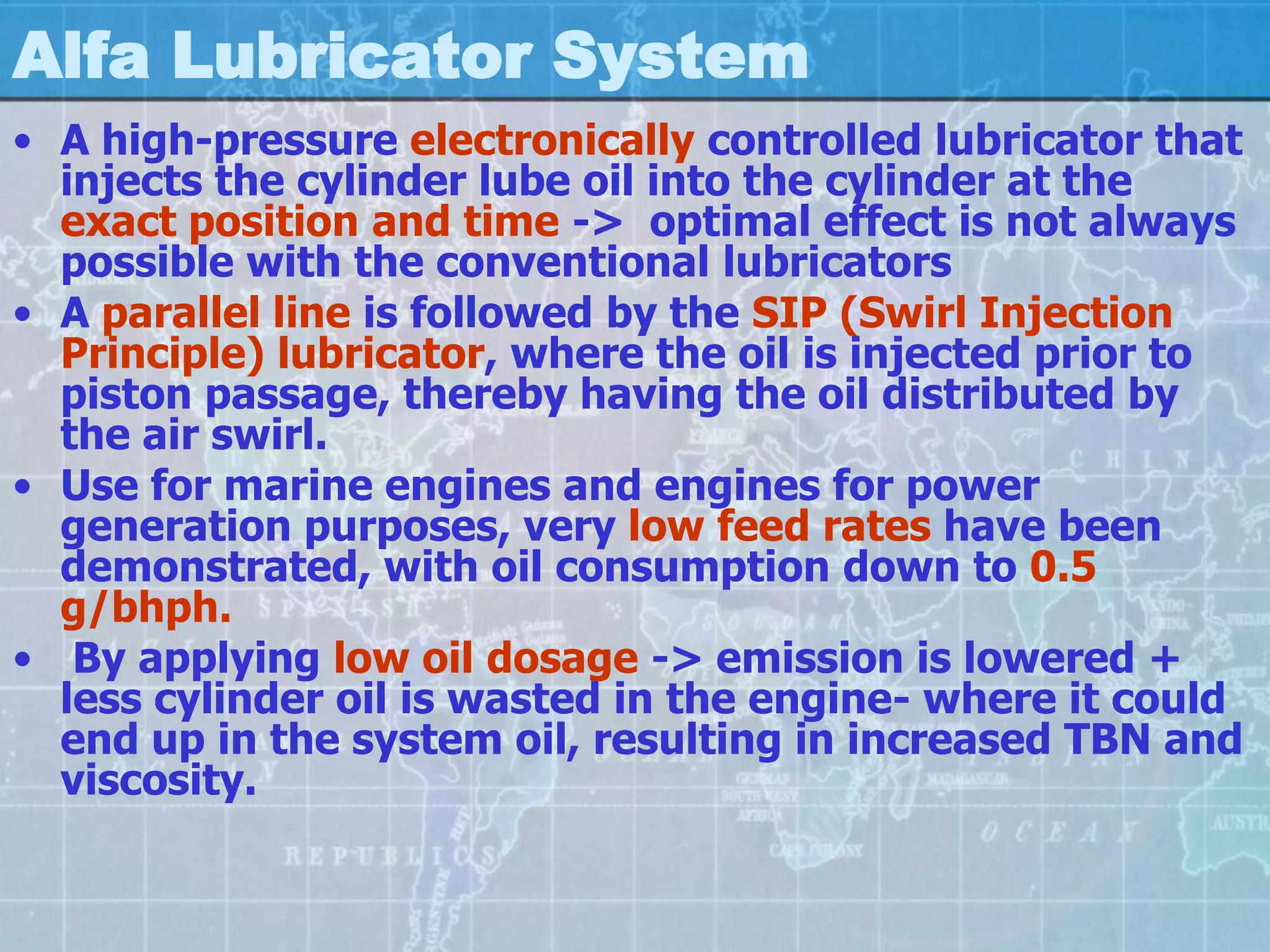 Alfa Lubricator System
• A high-pressure electronically controlled lubricator that
  injects the cylinder lube oil into the cylinder at the
  exact position and time -> optimal effect is not always
  possible with the conventional lubricators
• A parallel line is followed by the SIP (Swirl Injection
  Principle) lubricator, where the oil is injected prior to
  piston passage, thereby having the oil distributed by
  the air swirl.
• Use for marine engines and engines for power
  generation purposes, very low feed rates have been
  demonstrated, with oil consumption down to 0.5
  g/bhph.
• By applying low oil dosage -> emission is lowered +
  less cylinder oil is wasted in the engine- where it could
  end up in the system oil, resulting in increased TBN and
  viscosity.
 