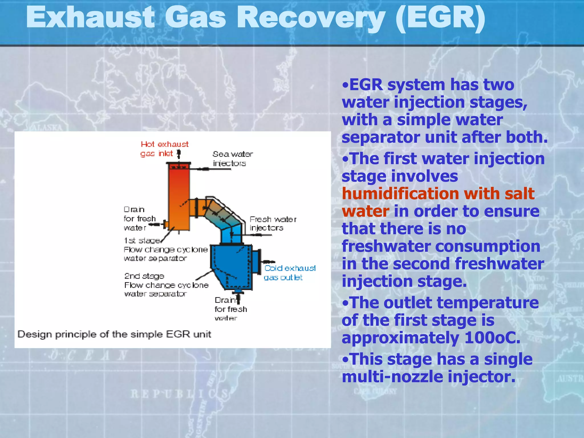 Exhaust Gas Recovery (EGR)

                 •EGR system has two
                 water injection stages,
                 with a simple water
                 separator unit after both.
                 •The first water injection
                 stage involves
                 humidification with salt
                 water in order to ensure
                 that there is no
                 freshwater consumption
                 in the second freshwater
                 injection stage.
                 •The outlet temperature
                 of the first stage is
                 approximately 100oC.
                 •This stage has a single
                 multi-nozzle injector.
 