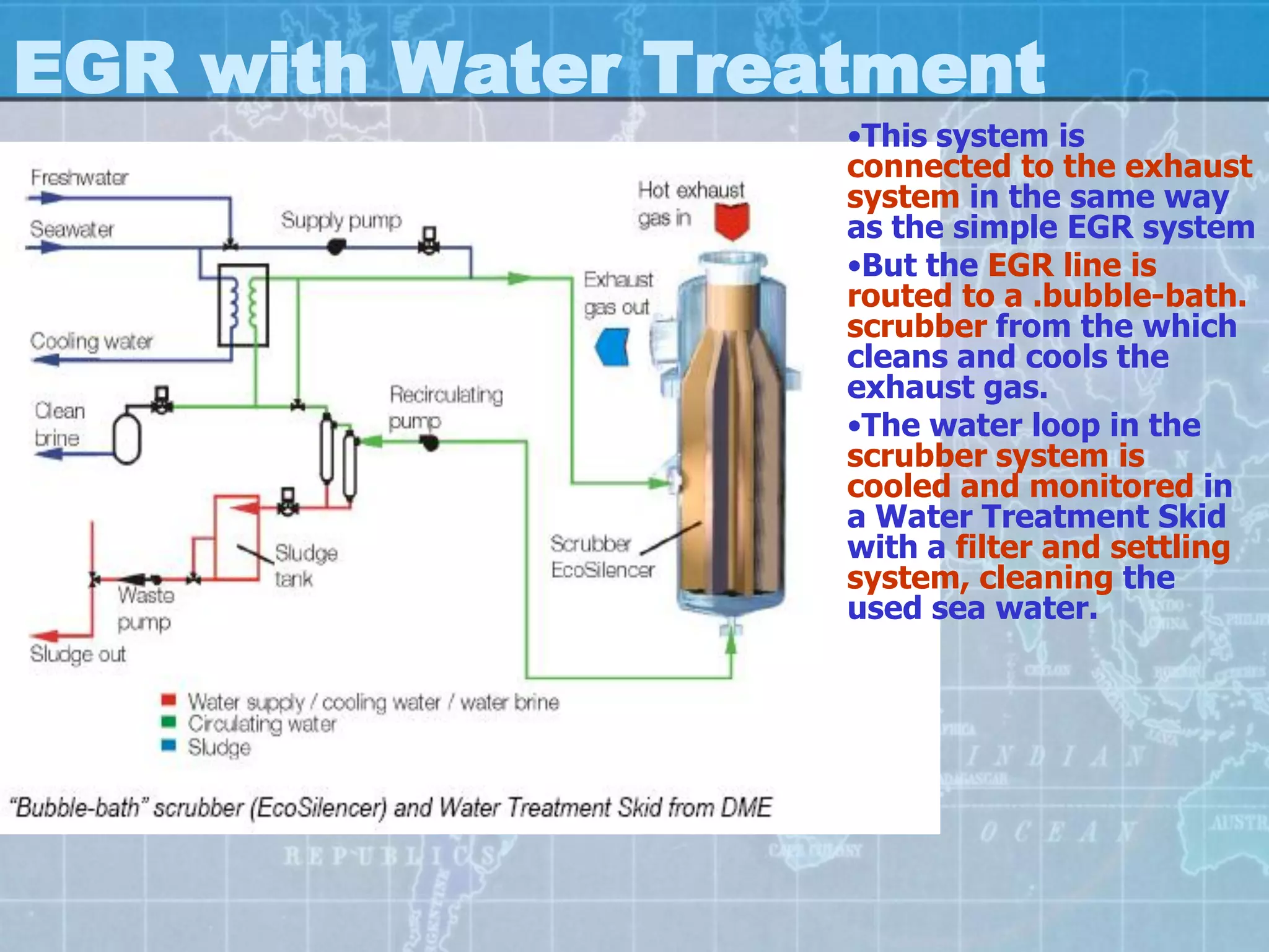 EGR with Water Treatment
                   •This system is
                   connected to the exhaust
                   system in the same way
                   as the simple EGR system
                   •But the EGR line is
                   routed to a .bubble-bath.
                   scrubber from the which
                   cleans and cools the
                   exhaust gas.
                   •The water loop in the
                   scrubber system is
                   cooled and monitored in
                   a Water Treatment Skid
                   with a filter and settling
                   system, cleaning the
                   used sea water.
 