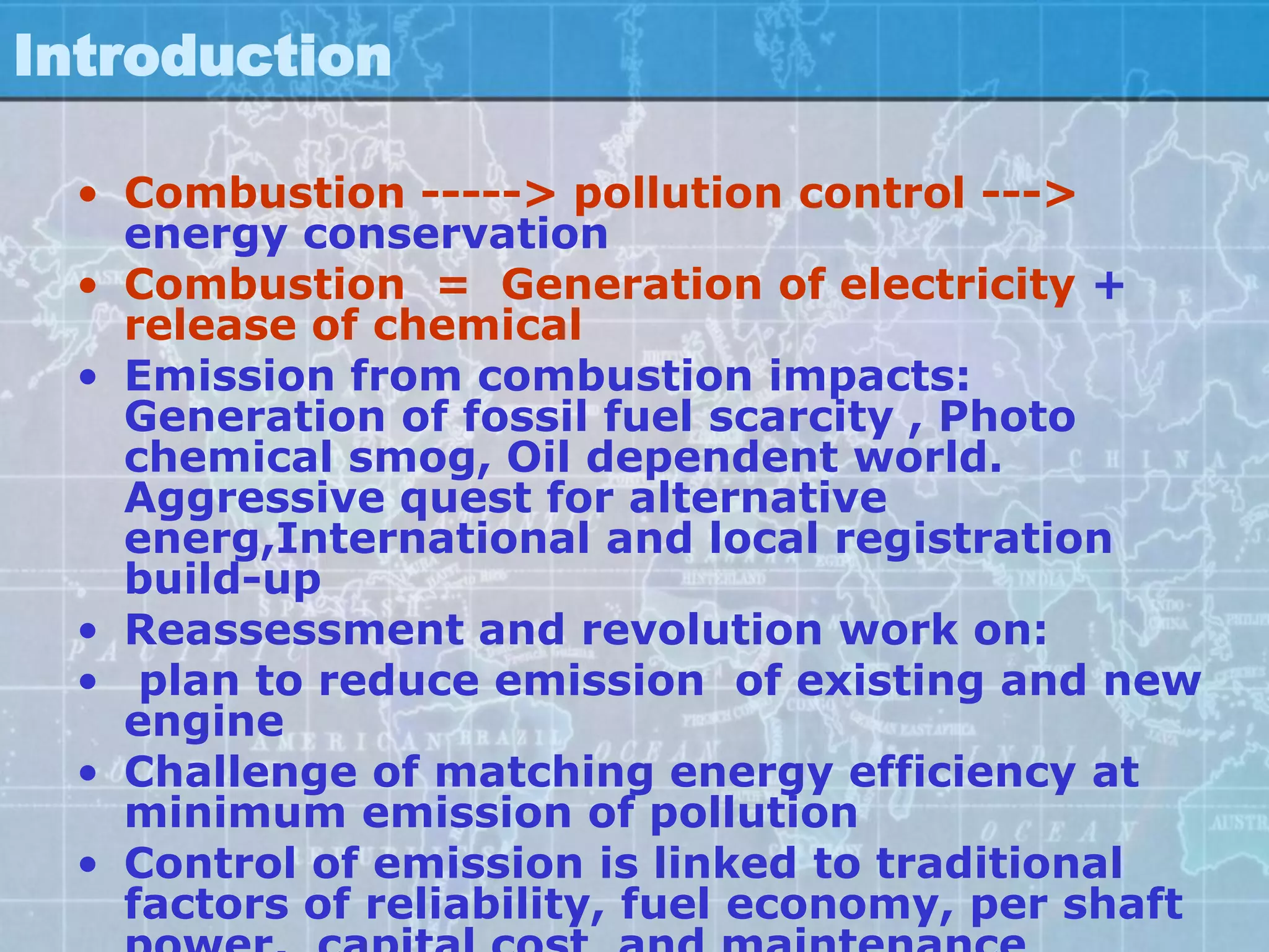 Introduction

  • Combustion -----> pollution control --->
    energy conservation
  • Combustion = Generation of electricity +
    release of chemical
  • Emission from combustion impacts:
    Generation of fossil fuel scarcity , Photo
    chemical smog, Oil dependent world.
    Aggressive quest for alternative
    energ,International and local registration
    build-up
  • Reassessment and revolution work on:
  • plan to reduce emission of existing and new
    engine
  • Challenge of matching energy efficiency at
    minimum emission of pollution
  • Control of emission is linked to traditional
    factors of reliability, fuel economy, per shaft
 