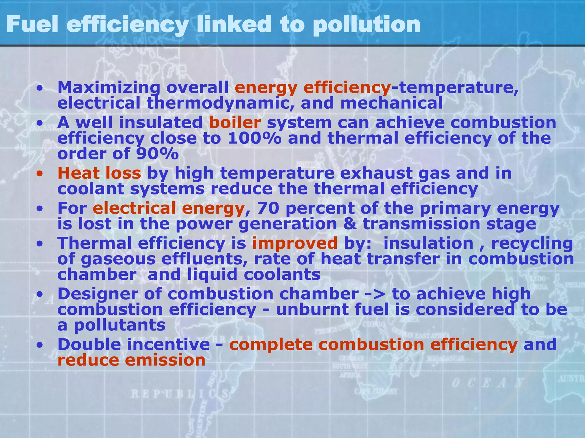 Fuel efficiency linked to pollution

  • Maximizing overall energy efficiency-temperature,
    electrical thermodynamic, and mechanical
  • A well insulated boiler system can achieve combustion
    efficiency close to 100% and thermal efficiency of the
    order of 90%
  • Heat loss by high temperature exhaust gas and in
    coolant systems reduce the thermal efficiency
  • For electrical energy, 70 percent of the primary energy
    is lost in the power generation & transmission stage
  • Thermal efficiency is improved by: insulation , recycling
    of gaseous effluents, rate of heat transfer in combustion
    chamber and liquid coolants
  • Designer of combustion chamber -> to achieve high
    combustion efficiency - unburnt fuel is considered to be
    a pollutants
  • Double incentive - complete combustion efficiency and
    reduce emission
 